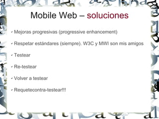Mobile Web – soluciones
✔   Mejoras progresivas (progressive enhancement)

✔   Respetar estándares (siempre). W3C y MWI son mis amigos

✔   Testear

✔   Re-testear

✔   Volver a testear

✔   Requetecontra-testear!!!
 