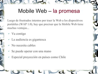 Mobile Web – la promesa
Luego de frustrados intentos por traer la Web a los dispositivos
portátiles (WAP 1.0), hay que precisar que la Mobile Web tiene
muchas ventajas...
✔   Va contigo
✔   La audiencia es gigantesca
✔   No necesita cables
✔   Se puede operar con una mano
✔   Especial proyección en países como Chile
 