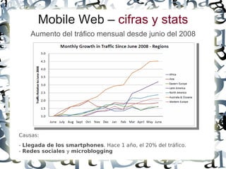Mobile Web – cifras y stats
    Aumento del tráfico mensual desde junio del 2008




Causas:
- Llegada de los smartphones. Hace 1 año, el 20% del tráfico.
- Redes sociales y microblogging
 