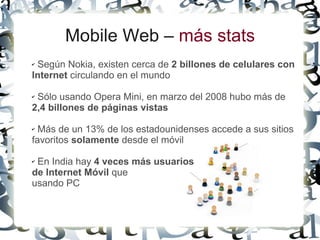Mobile Web – más stats
✔Según Nokia, existen cerca de 2 billones de celulares con
Internet circulando en el mundo

✔Sólo usando Opera Mini, en marzo del 2008 hubo más de
2,4 billones de páginas vistas

✔ Más de un 13% de los estadounidenses accede a sus sitios
favoritos solamente desde el móvil

✔En India hay 4 veces más usuarios
de Internet Móvil que
usando PC
 