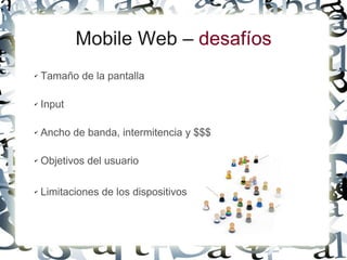 Mobile Web – desafíos
✔   Tamaño de la pantalla

✔   Input

✔   Ancho de banda, intermitencia y $$$

✔   Objetivos del usuario

✔   Limitaciones de los dispositivos
 