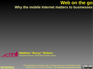 Web on the go
             Why the mobile Internet matters to businesses




               Matthew “Buzzy” Nielsen
               Assistant Director, North Bend Public Library




                    This presentation is licensed under a Creative Commons 3.0 Attribution United
02/16/2011             States license. For more information, visit http://www.creativecommons.org
 