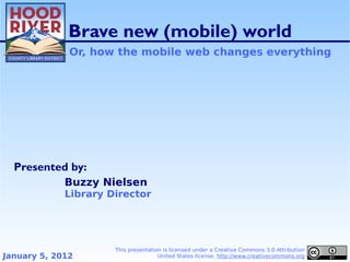 Brave new (mobile) world
              Or, how the mobile web changes everything




  Presented by:
             Buzzy Nielsen
             Library Director




                      This presentation is licensed under a Creative Commons 3.0 Attribution
January 5, 2012                       United States license. http://www.creativecommons.org
 