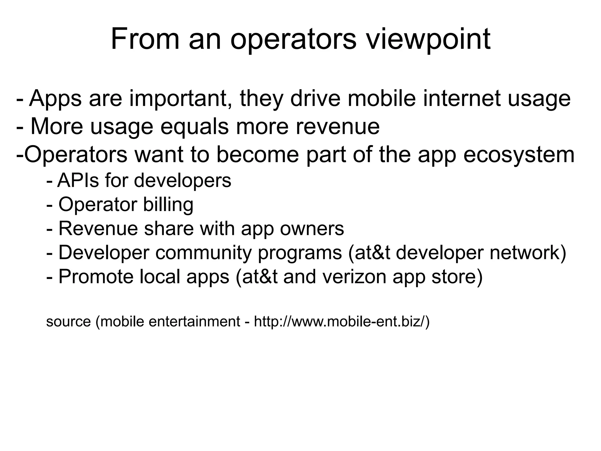 From an operators viewpoint
                            Thank you
- Apps are important, they drive mobile internet usage
- More usage equals more revenue
-Operators want to become part of the app ecosystem
  - APIs for developers
  - Operator billing
  - Revenue share with app owners
  - Developer community programs (at&t developer network)
  - Promote local apps (at&t and verizon app store)

  source (mobile entertainment - http://www.mobile-ent.biz/)
 