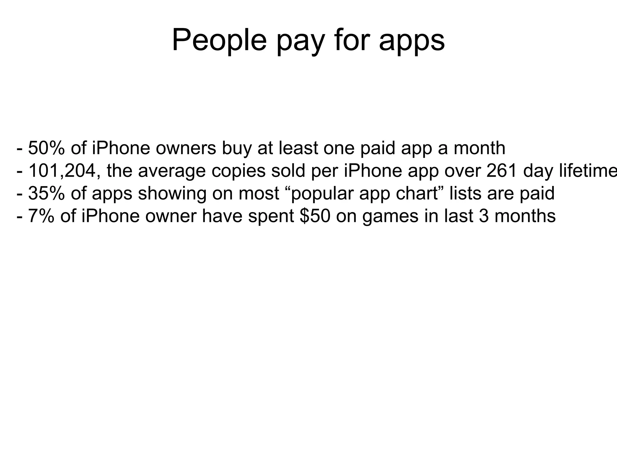 People pay for apps
                         Thank you

- 50% of iPhone owners buy at least one paid app a month
- 101,204, the average copies sold per iPhone app over 261 day lifetime
- 35% of apps showing on most “popular app chart” lists are paid
- 7% of iPhone owner have spent $50 on games in last 3 months
 