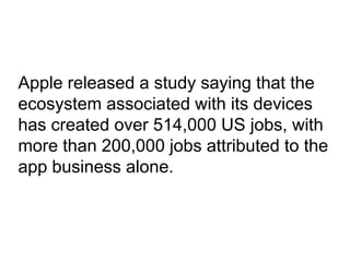 Apple released a study saying that the
ecosystem associated with its devices
has created over 514,000 US jobs, with
more than 200,000 jobs attributed to the
app business alone.
 