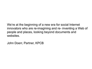 We’re at the beginning of a new era for social Internet
innovators who are re-imagining and re- inventing a Web of
people and places, looking beyond documents and
websites.

John Doerr, Partner, KPCB
 