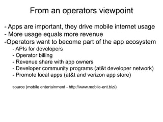 From an operators viewpoint
                            Thank you
- Apps are important, they drive mobile internet usage
- More usage equals more revenue
-Operators want to become part of the app ecosystem
  - APIs for developers
  - Operator billing
  - Revenue share with app owners
  - Developer community programs (at&t developer network)
  - Promote local apps (at&t and verizon app store)

  source (mobile entertainment - http://www.mobile-ent.biz/)
 