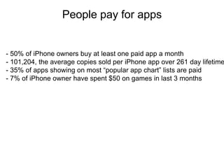 People pay for apps
                         Thank you

- 50% of iPhone owners buy at least one paid app a month
- 101,204, the average copies sold per iPhone app over 261 day lifetime
- 35% of apps showing on most “popular app chart” lists are paid
- 7% of iPhone owner have spent $50 on games in last 3 months
 
