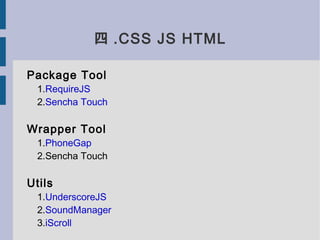 四 .CSS JS HTML

Package Tool
  1.RequireJS
  2.Sencha Touch

Wrapper Tool
  1.PhoneGap
  2.Sencha Touch

Utils
  1.UnderscoreJS
  2.SoundManager
  3.iScroll
 