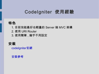 CodeIgniter 使用經驗

特色
1. 目前效能最好也輕量的 Server 端 MVC 架構
2. 使用 URI Router
3. 使用簡單 , 幾乎不用設定

安裝
codeIgniter官網

安裝參考
 