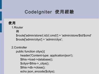 CodeIgniter 使用經驗

使用
1.Router
   例
   $route['admin/store/(:id)/(:cmd)'] = 'admin/store/$id/$cmd'
   $route['admin/citys'] = 'admin/citys';

2.Controller
   public function citys(){
      header('Content-type: application/json');
      $this->load->database();
      $citys=$this->_citys();
      $this->db->close();
      echo json_encode($citys);
 