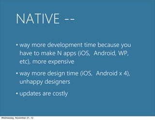 NATIVE --
           • way more development time because you
             have to make N apps (iOS, Android, WP,
             etc), more expensive
           • way more design time (iOS, Android x 4),
             unhappy designers
           • updates are costly


Wednesday, November 21, 12
 