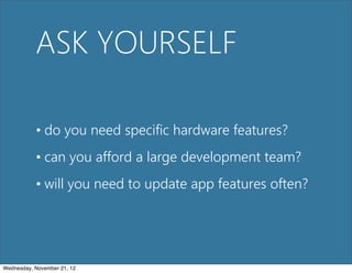 ASK YOURSELF

           • do you need specific hardware features?
           • can you afford a large development team?
           • will you need to update app features often?




Wednesday, November 21, 12
 
