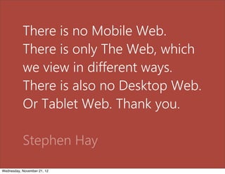 There is no Mobile Web.
           There is only The Web, which
           we view in different ways.
           There is also no Desktop Web.
           Or Tablet Web. Thank you.

           Stephen Hay
Wednesday, November 21, 12
 