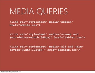 MEDIA QUERIES
           <link rel="stylesheet" media="screen"
           href="mobile.css">


           <link rel="stylesheet" media="screen and
           (min-device-width:640px)" href="tablet.css">


           <link rel="stylesheet" media="all and (min-
           device-width:1024px)" href="desktop.css">




Wednesday, November 21, 12
 