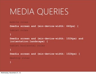 MEDIA QUERIES
           mobile rules
           @media screen and (min-device-width: 640px) {
           tablet rules
           }
           @media screen and (min-device-width: 1024px) and
           (orientation:landscape) {
           tablet horizontal rules
           }
           @media screen and (min-device-width: 1024px) {
           desktop rules
           }



Wednesday, November 21, 12
 