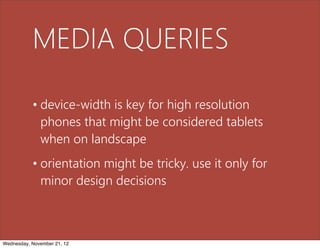 MEDIA QUERIES

           • device-width is key for high resolution
             phones that might be considered tablets
             when on landscape
           • orientation might be tricky. use it only for
             minor design decisions



Wednesday, November 21, 12
 