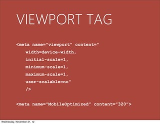 VIEWPORT TAG
           <meta name="viewport" content="
                   width=device-width,
                   initial-scale=1,
                   minimum-scale=1,
                   maximum-scale=1,
                   user-scalable=no"
                   />


           <meta name=”MobileOptimized” content=”320”>


Wednesday, November 21, 12
 