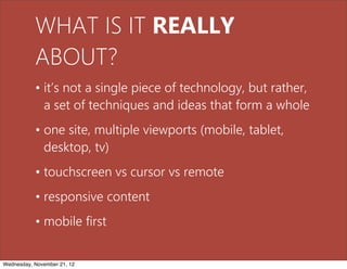 WHAT IS IT REALLY
           ABOUT?
           • it’s not a single piece of technology, but rather,
             a set of techniques and ideas that form a whole
           • one site, multiple viewports (mobile, tablet,
             desktop, tv)
           • touchscreen vs cursor vs remote
           • responsive content
           • mobile first


Wednesday, November 21, 12
 