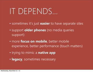 IT DEPENDS...
           • sometimes it’s just easier to have separate sites
           • support older phones (no media queries
             support)
           • more focus on mobile, better mobile
             experience, better performance (touch matters)
           • trying to mimic a native app
           • legacy, sometimes necessary


Wednesday, November 21, 12
 