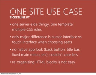 ONE SITE USE CASE
           TICKETLINE.PT

           • one server-side thingy, one template,
             multiple CSS rules
           • only major difference is cursor interface vs
             touch interface when choosing seats
           • no native app look (back button, title bar,
             fixed main menu, etc), couldn’t care less
           • re-organizing HTML blocks is not easy

Wednesday, November 21, 12
 