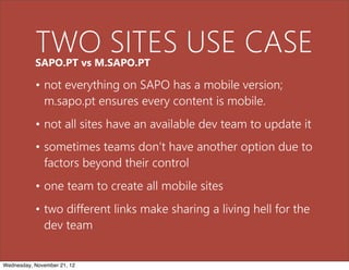 TWO SITES USE CASE
           SAPO.PT vs M.SAPO.PT

           • not everything on SAPO has a mobile version;
             m.sapo.pt ensures every content is mobile.
           • not all sites have an available dev team to update it
           • sometimes teams don’t have another option due to
             factors beyond their control
           • one team to create all mobile sites
           • two different links make sharing a living hell for the
             dev team


Wednesday, November 21, 12
 