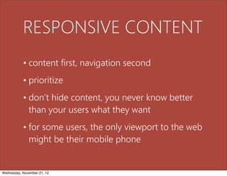 RESPONSIVE CONTENT
           • content first, navigation second
           • prioritize
           • don’t hide content, you never know better
             than your users what they want
           • for some users, the only viewport to the web
             might be their mobile phone


Wednesday, November 21, 12
 