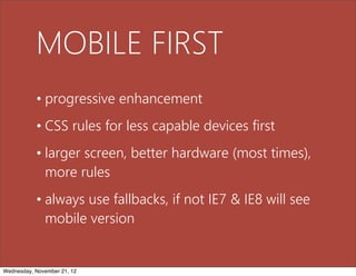 MOBILE FIRST
           • progressive enhancement
           • CSS rules for less capable devices first
           • larger screen, better hardware (most times),
             more rules
           • always use fallbacks, if not IE7 & IE8 will see
             mobile version


Wednesday, November 21, 12
 