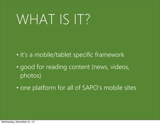 WHAT IS IT?

           • it’s a mobile/tablet specific framework
           • good for reading content (news, videos,
             photos)
           • one platform for all of SAPO’s mobile sites




Wednesday, November 21, 12
 