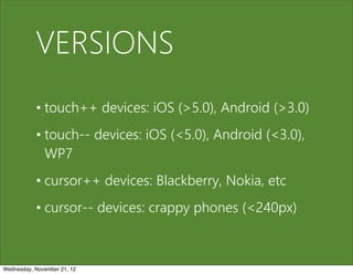 VERSIONS
           • touch++ devices: iOS (>5.0), Android (>3.0)
           • touch-- devices: iOS (<5.0), Android (<3.0),
             WP7
           • cursor++ devices: Blackberry, Nokia, etc
           • cursor-- devices: crappy phones (<240px)



Wednesday, November 21, 12
 
