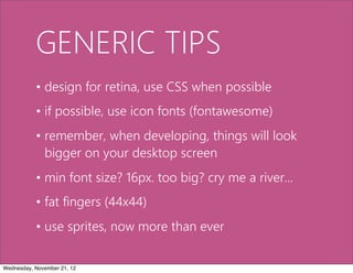 GENERIC TIPS
           • design for retina, use CSS when possible
           • if possible, use icon fonts (fontawesome)
           • remember, when developing, things will look
             bigger on your desktop screen
           • min font size? 16px. too big? cry me a river...
           • fat fingers (44x44)
           • use sprites, now more than ever

Wednesday, November 21, 12
 