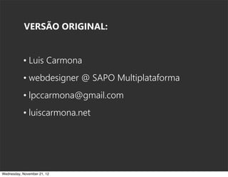 VERSÃO ORIGINAL:


           • Luis Carmona
           • webdesigner @ SAPO Multiplataforma
           • lpccarmona@gmail.com
           • luiscarmona.net




Wednesday, November 21, 12
 