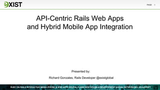 PAGE   1




               API-Centric Rails Web Apps
             and Hybrid Mobile App Integration




                                                  Presented by:

                                Richard Gonzales, Rails Developer @existglobal


RUBY ON RAILS INTERACTIVE MEDIA IPHONE & IPAD APPS DRUPAL FLASH WEB DESIGN & DEVELOPMENT SOCIAL NETWORKING JAVASCRIPT
 