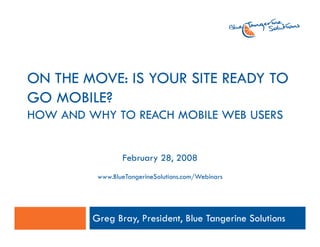 ON THE MOVE: IS YOUR SITE READY TO
       MOVE
GO MOBILE?
HOW AND WHY TO REACH MOBILE WEB USERS


                 February 28, 2008
          www.BlueTangerineSolutions.com/Webinars




         Greg Bray, President, Blue Tangerine Solutions
 