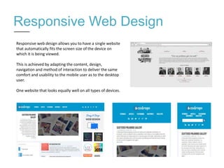 Responsive Web Design
Responsive web design allows you to have a single website
that automatically fits the screen size of the device on
which it is being viewed.
This is achieved by adapting the content, design,
navigation and method of interaction to deliver the same
comfort and usability to the mobile user as to the desktop
user.
One website that looks equally well on all types of devices.
 