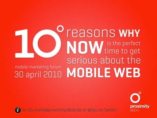1
mobile marketing forum
30 april 2010
                          reasons WHY
                          NOWtime to get
                          serious about the
                          MOBILE WEB
                                                is the perfect




i by tijs.vrolix@proximity.bbdo.be or @tijs on Twitter
 