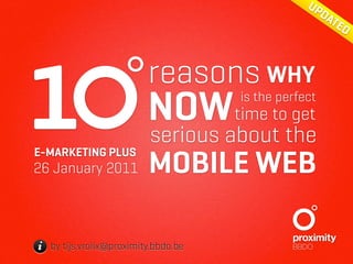 UP
                                                    DA
                                                      TE
                                                        D




1
E-MARKETING PLUS
26 January 2011
                         reasons WHY
                         NOWtime to get
                                     is the perfect

                          serious about the
                         MOBILE WEB

i by tijs.vrolix@proximity.bbdo.be
 