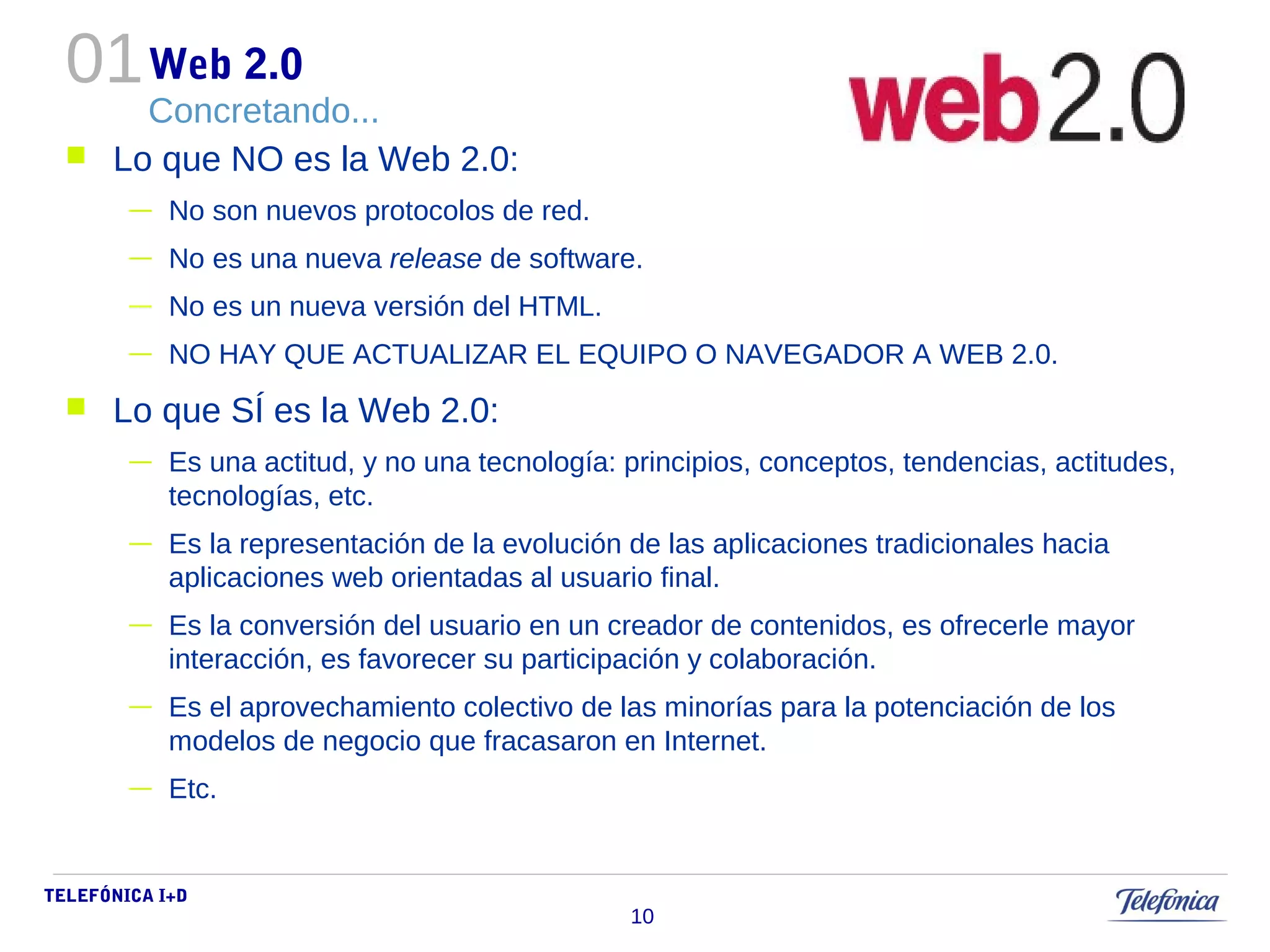 01 
TELEFÓNICA I+D 
10 
Web 2.0 
Concretando... 
 Lo que NO es la Web 2.0: 
— No son nuevos protocolos de red. 
— No es una nueva release de software. 
— No es un nueva versión del HTML. 
— NO HAY QUE ACTUALIZAR EL EQUIPO O NAVEGADOR A WEB 2.0. 
 Lo que SÍ es la Web 2.0: 
— Es una actitud, y no una tecnología: principios, conceptos, tendencias, actitudes, 
tecnologías, etc. 
— Es la representación de la evolución de las aplicaciones tradicionales hacia 
aplicaciones web orientadas al usuario final. 
— Es la conversión del usuario en un creador de contenidos, es ofrecerle mayor 
interacción, es favorecer su participación y colaboración. 
— Es el aprovechamiento colectivo de las minorías para la potenciación de los 
modelos de negocio que fracasaron en Internet. 
— Etc. 
 