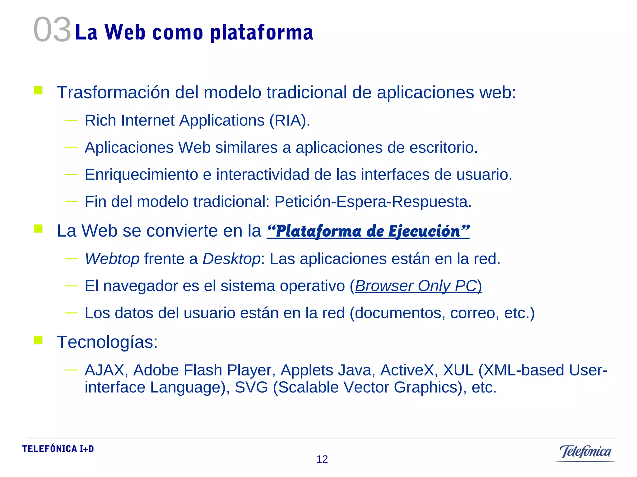 TELEFÓNICA I+D 
12 
La Web como plataforma 
 Trasformación del modelo tradicional de aplicaciones web: 
— Rich Internet Applications (RIA). 
— Aplicaciones Web similares a aplicaciones de escritorio. 
— Enriquecimiento e interactividad de las interfaces de usuario. 
— Fin del modelo tradicional: Petición-Espera-Respuesta. 
 La Web se convierte en la “Plataforma de Ejecución” 
— Webtop frente a Desktop: Las aplicaciones están en la red. 
— El navegador es el sistema operativo (Browser Only PC) 
— Los datos del usuario están en la red (documentos, correo, etc.) 
 Tecnologías: 
— AJAX, Adobe Flash Player, Applets Java, ActiveX, XUL (XML-based User-interface 
Language), SVG (Scalable Vector Graphics), etc. 
03 
 