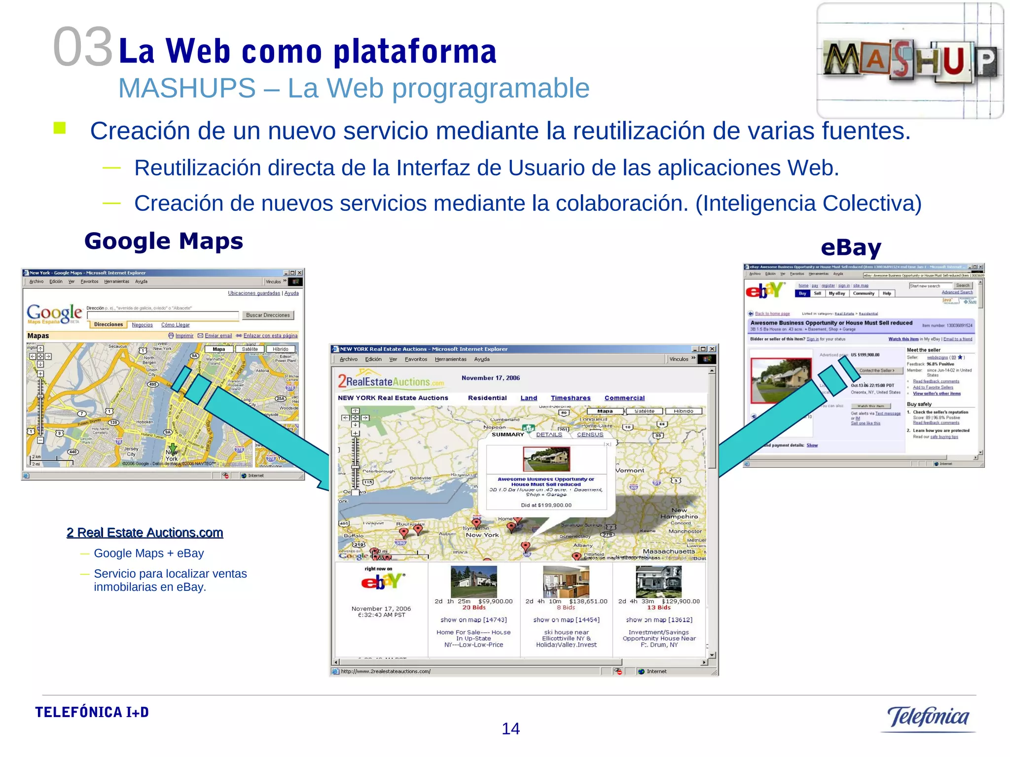 La Web como plataforma 
MASHUPS – La Web progragramable 
 Creación de un nuevo servicio mediante la reutilización de varias fuentes. 
— Reutilización directa de la Interfaz de Usuario de las aplicaciones Web. 
— Creación de nuevos servicios mediante la colaboración. (Inteligencia Colectiva) 
TELEFÓNICA I+D 
14 
03 
Google Maps eBay 
2 Real EEssttaattee AAuuccttiioonnss..ccoomm 
— Google Maps + eBay 
— Servicio para localizar ventas 
inmobilarias en eBay. 
 