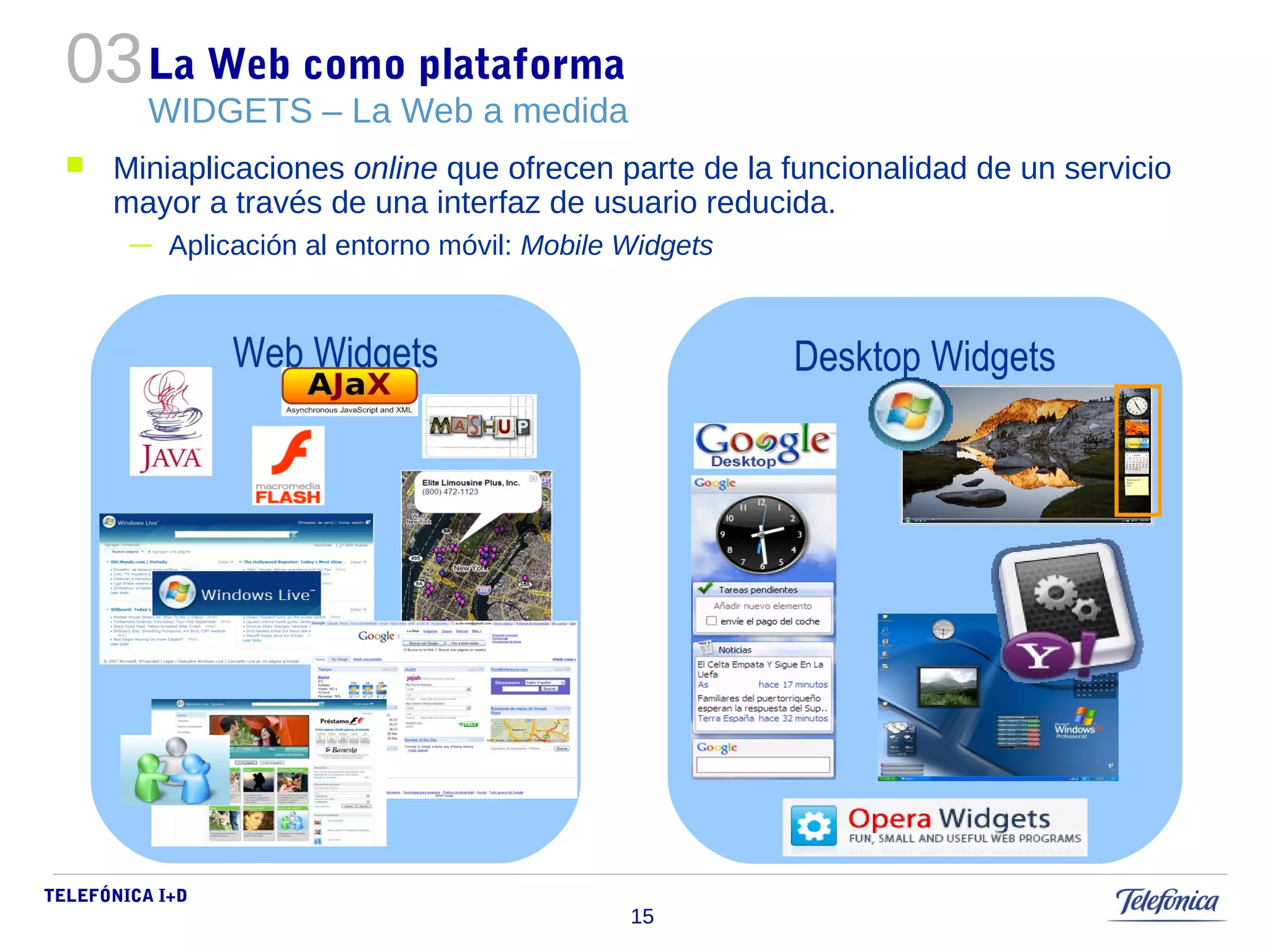 03 
TELEFÓNICA I+D 
15 
La Web como plataforma 
WIDGETS – La Web a medida 
 Miniaplicaciones online que ofrecen parte de la funcionalidad de un servicio 
mayor a través de una interfaz de usuario reducida. 
— Aplicación al entorno móvil: Mobile Widgets 
Web Widgets Desktop Widgets 
 