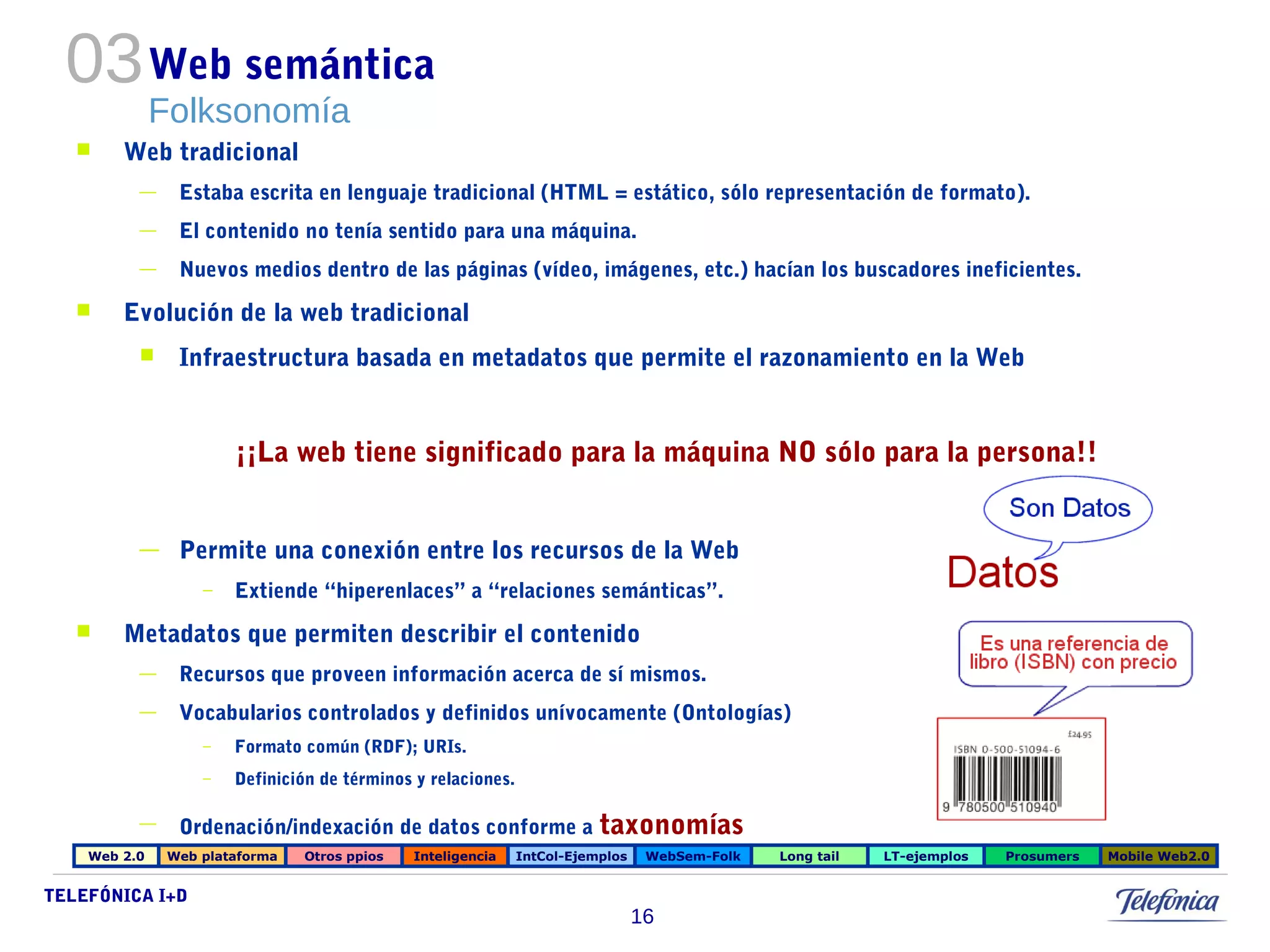 TELEFÓNICA I+D 
16 
Web semántica 
Folksonomía 
03 
 Web tradicional 
— Estaba escrita en lenguaje tradicional (HTML = estático, sólo representación de formato). 
— El contenido no tenía sentido para una máquina. 
— Nuevos medios dentro de las páginas (vídeo, imágenes, etc.) hacían los buscadores ineficientes. 
 Evolución de la web tradicional 
 Infraestructura basada en metadatos que permite el razonamiento en la Web 
¡¡La web tiene significado para la máquina NO sólo para la persona!! 
— Permite una conexión entre los recursos de la Web 
– Extiende “hiperenlaces” a “relaciones semánticas”. 
 Metadatos que permiten describir el contenido 
— Recursos que proveen información acerca de sí mismos. 
— Vocabularios controlados y definidos unívocamente (Ontologías) 
– Formato común (RDF); URIs. 
– Definición de términos y relaciones. 
— Ordenación/indexación de datos conforme a taxonomías 
Web 2.0 Web plataforma Otros ppios Inteligencia IntCol-Ejemplos WebSem-Folk Long tail LT-ejemplos Prosumers Mobile Web2.0 
 