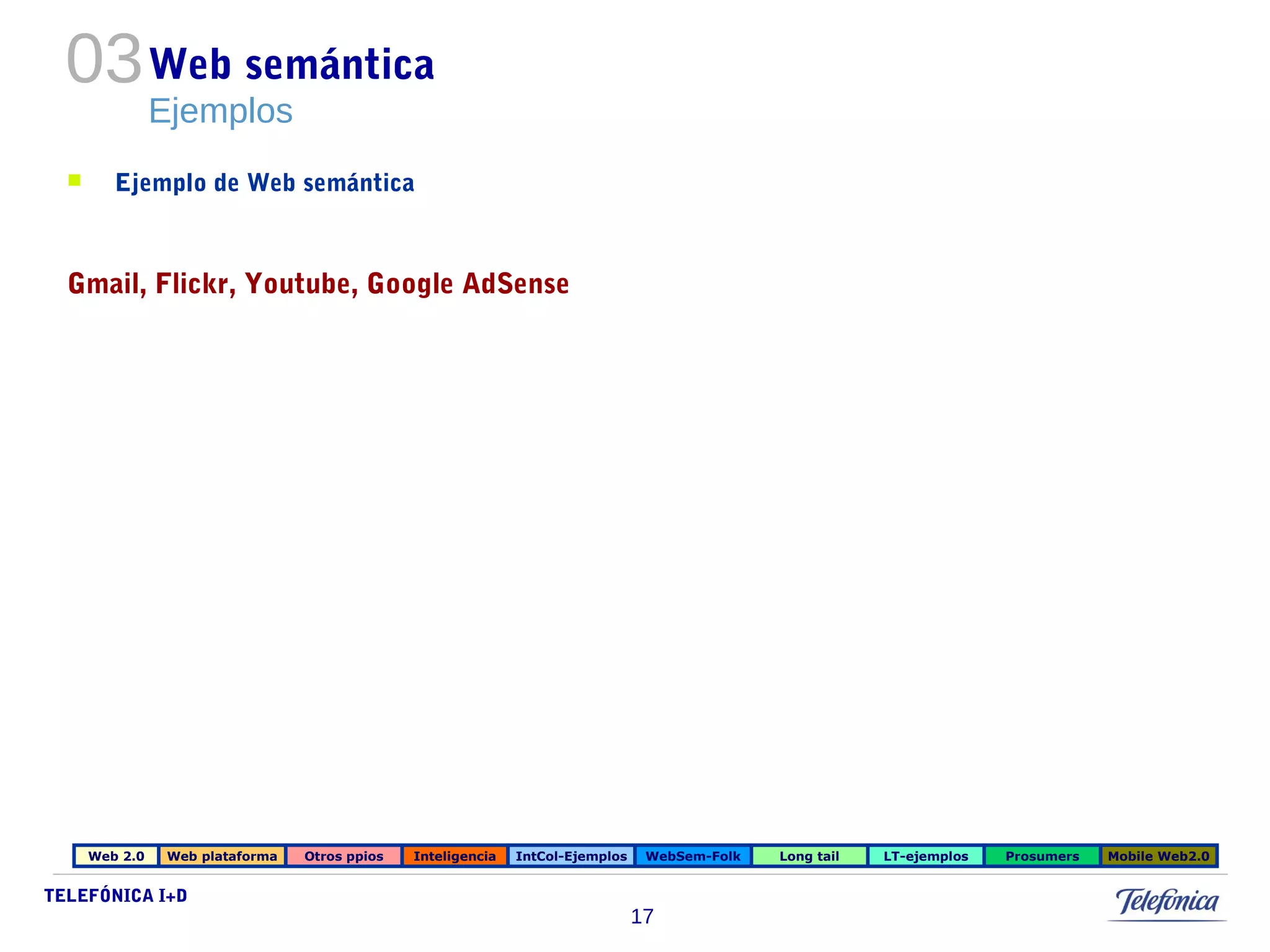 TELEFÓNICA I+D 
17 
Web semántica 
Ejemplos 
03 
 Ejemplo de Web semántica 
Gmail, Flickr, Youtube, Google AdSense 
Web 2.0 Web plataforma Otros ppios Inteligencia IntCol-Ejemplos WebSem-Folk Long tail LT-ejemplos Prosumers Mobile Web2.0 
 