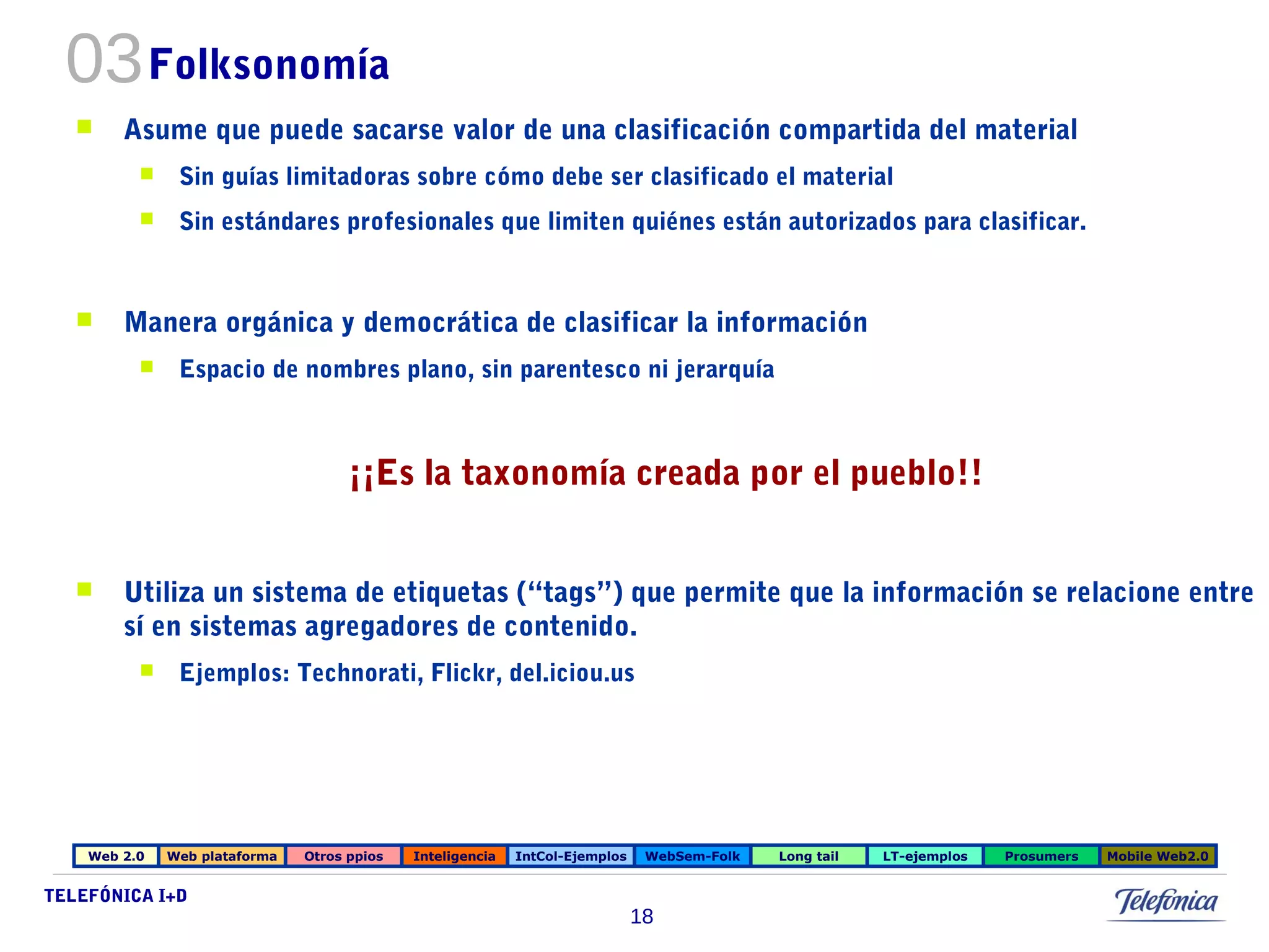 03Folksonomía 
 Asume que puede sacarse valor de una clasificación compartida del material 
 Sin guías limitadoras sobre cómo debe ser clasificado el material 
 Sin estándares profesionales que limiten quiénes están autorizados para clasificar. 
 Manera orgánica y democrática de clasificar la información 
 Espacio de nombres plano, sin parentesco ni jerarquía 
 Utiliza un sistema de etiquetas (“tags”) que permite que la información se relacione entre 
sí en sistemas agregadores de contenido. 
 Ejemplos: Technorati, Flickr, del.iciou.us 
Web 2.0 Web plataforma Otros ppios Inteligencia IntCol-Ejemplos WebSem-Folk Long tail LT-ejemplos Prosumers Mobile Web2.0 
TELEFÓNICA I+D 
¡¡Es la taxonomía creada por el pueblo!! 
18 
 