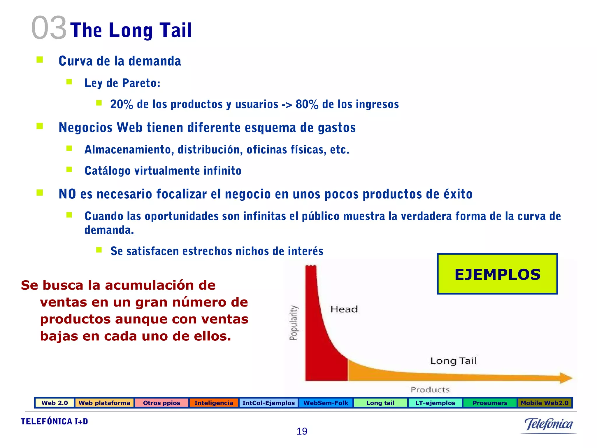 Se busca la acumulación de 
ventas en un gran número de 
productos aunque con ventas 
bajas en cada uno de ellos. 
TELEFÓNICA I+D 
19 
03The Long Tail 
 Curva de la demanda 
 Ley de Pareto: 
 20% de los productos y usuarios -> 80% de los ingresos 
 Negocios Web tienen diferente esquema de gastos 
 Almacenamiento, distribución, oficinas físicas, etc. 
 Catálogo virtualmente infinito 
 NO es necesario focalizar el negocio en unos pocos productos de éxito 
 Cuando las oportunidades son infinitas el público muestra la verdadera forma de la curva de 
demanda. 
 Se satisfacen estrechos nichos de interés 
EJEMPLOS 
Web 2.0 Web plataforma Otros ppios Inteligencia IntCol-Ejemplos WebSem-Folk Long tail LT-ejemplos Prosumers Mobile Web2.0 
 