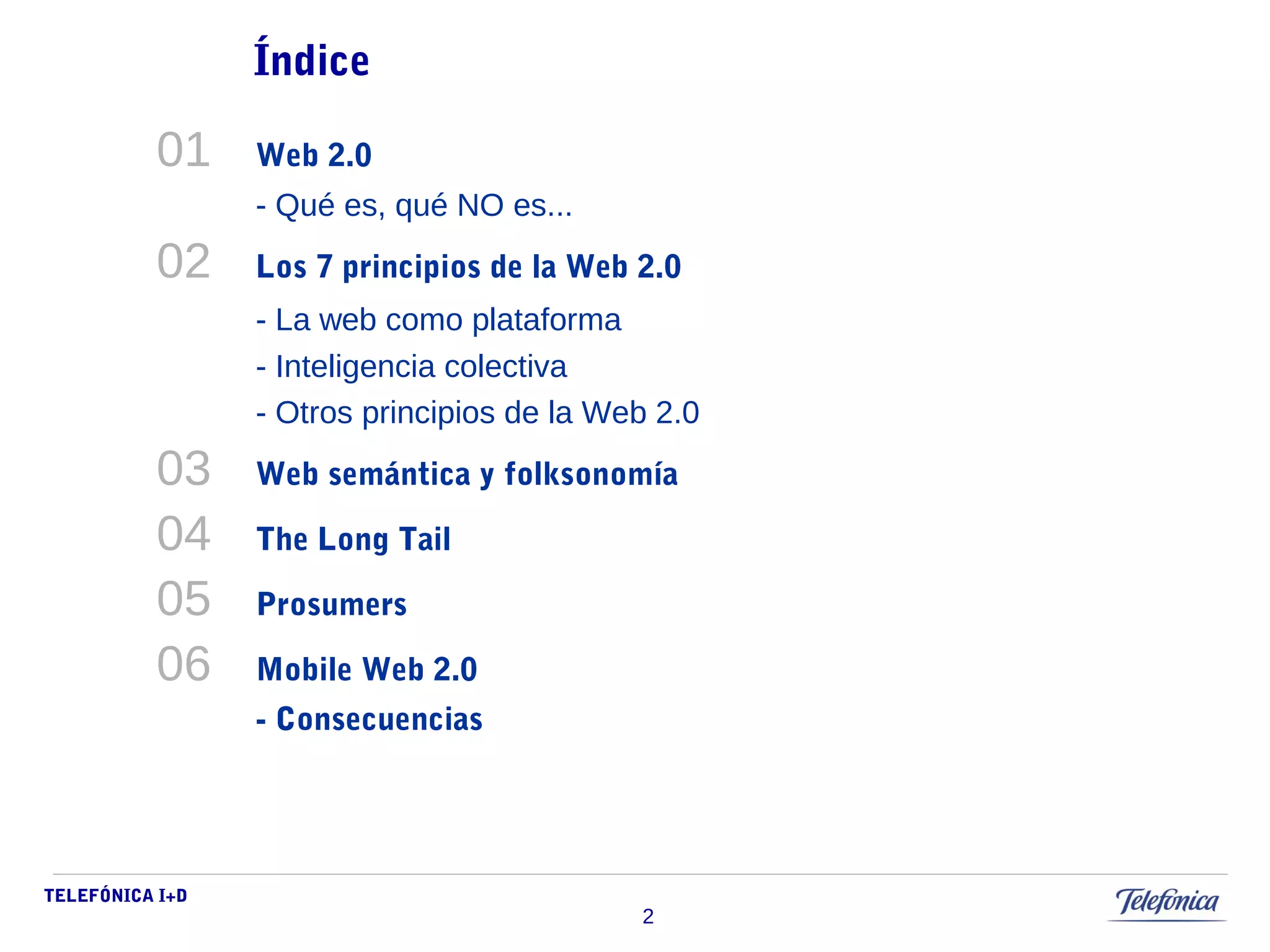 TELEFÓNICA I+D 
2 
Índice 
01 Web 2.0 
- Qué es, qué NO es... 
02 Los 7 principios de la Web 2.0 
- La web como plataforma 
- Inteligencia colectiva 
- Otros principios de la Web 2.0 
03 Web semántica y folksonomía 
04 The Long Tail 
05 Prosumers 
06 Mobile Web 2.0 
- Consecuencias 
 