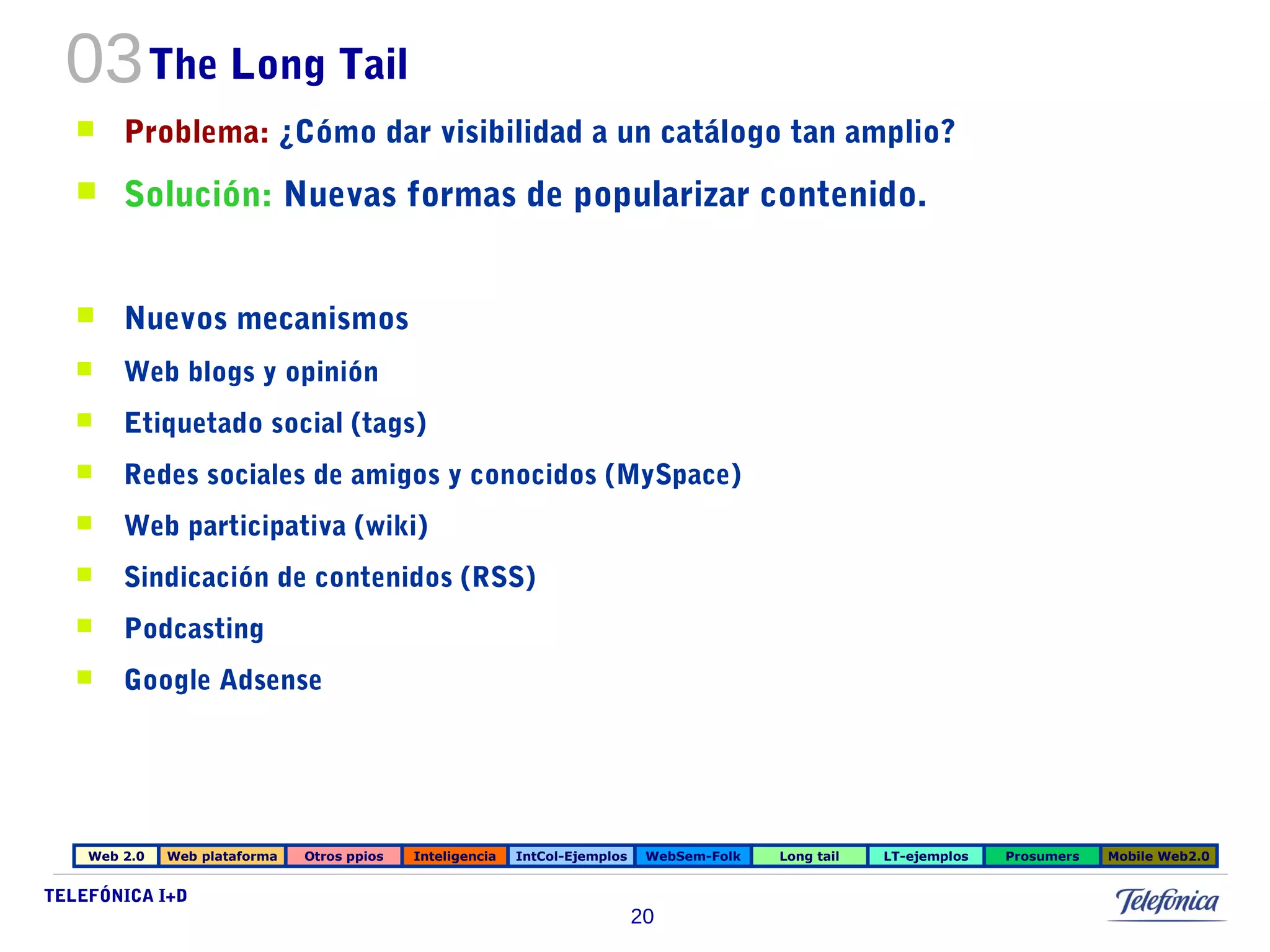 03The Long Tail 
 Problema: ¿Cómo dar visibilidad a un catálogo tan amplio? 
 Solución: Nuevas formas de popularizar contenido. 
 Nuevos mecanismos 
 Web blogs y opinión 
 Etiquetado social (tags) 
 Redes sociales de amigos y conocidos (MySpace) 
 Web participativa (wiki) 
 Sindicación de contenidos (RSS) 
 Podcasting 
 Google Adsense 
Web 2.0 Web plataforma Otros ppios Inteligencia IntCol-Ejemplos WebSem-Folk Long tail LT-ejemplos Prosumers Mobile Web2.0 
TELEFÓNICA I+D 
20 
 