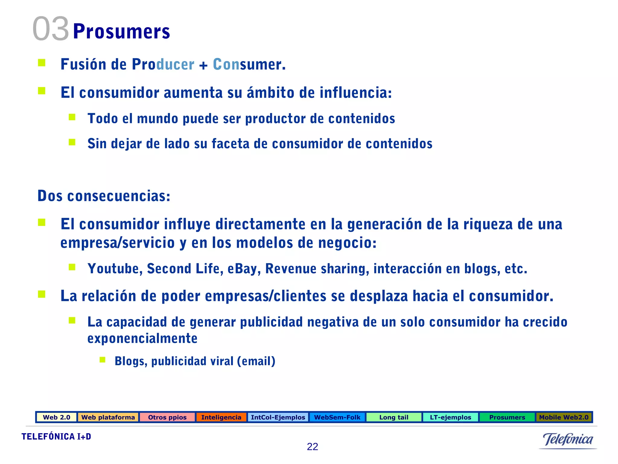 03Prosumers 
 Fusión de Producer + Consumer. 
 El consumidor aumenta su ámbito de influencia: 
 Todo el mundo puede ser productor de contenidos 
 Sin dejar de lado su faceta de consumidor de contenidos 
Dos consecuencias: 
 El consumidor influye directamente en la generación de la riqueza de una 
empresa/servicio y en los modelos de negocio: 
 Youtube, Second Life, eBay, Revenue sharing, interacción en blogs, etc. 
 La relación de poder empresas/clientes se desplaza hacia el consumidor. 
 La capacidad de generar publicidad negativa de un solo consumidor ha crecido 
TELEFÓNICA I+D 
22 
exponencialmente 
 Blogs, publicidad viral (email) 
Web 2.0 Web plataforma Otros ppios Inteligencia IntCol-Ejemplos WebSem-Folk Long tail LT-ejemplos Prosumers Mobile Web2.0 
 