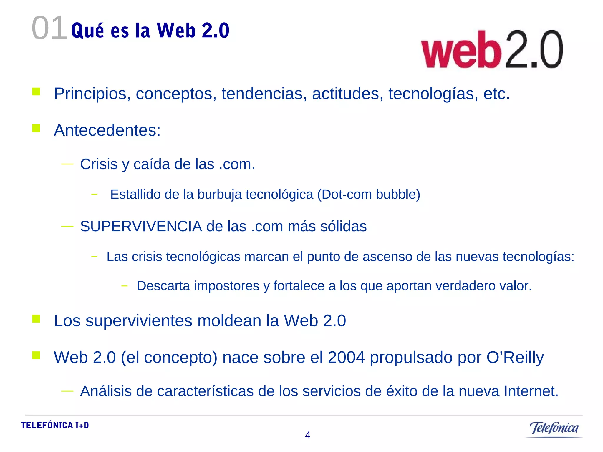 01 
TELEFÓNICA I+D 
4 
Qué es la Web 2.0 
 Principios, conceptos, tendencias, actitudes, tecnologías, etc. 
 Antecedentes: 
— Crisis y caída de las .com. 
– Estallido de la burbuja tecnológica (Dot-com bubble) 
— SUPERVIVENCIA de las .com más sólidas 
– Las crisis tecnológicas marcan el punto de ascenso de las nuevas tecnologías: 
– Descarta impostores y fortalece a los que aportan verdadero valor. 
 Los supervivientes moldean la Web 2.0 
 Web 2.0 (el concepto) nace sobre el 2004 propulsado por O’Reilly 
— Análisis de características de los servicios de éxito de la nueva Internet. 
 